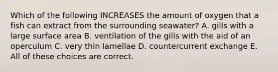 Which of the following INCREASES the amount of oxygen that a fish can extract from the surrounding seawater? A. gills with a large surface area B. ventilation of the gills with the aid of an operculum C. very thin lamellae D. countercurrent exchange E. All of these choices are correct.