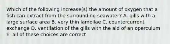 Which of the following increase(s) the amount of oxygen that a fish can extract from the surrounding seawater? A. gills with a large surface area B. very thin lamellae C. countercurrent exchange D. ventilation of the gills with the aid of an operculum E. all of these choices are correct