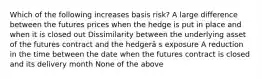 Which of the following increases basis risk? A large difference between the futures prices when the hedge is put in place and when it is closed out Dissimilarity between the underlying asset of the futures contract and the hedgerâ s exposure A reduction in the time between the date when the futures contract is closed and its delivery month None of the above