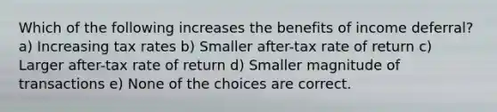 Which of the following increases the benefits of income deferral? a) Increasing tax rates b) Smaller after-tax rate of return c) Larger after-tax rate of return d) Smaller magnitude of transactions e) None of the choices are correct.