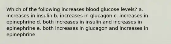 Which of the following increases blood glucose levels? a. increases in insulin b. increases in glucagon c. increases in epinephrine d. both increases in insulin and increases in epinephrine e. both increases in glucagon and increases in epinephrine