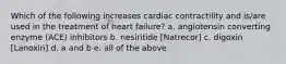 Which of the following increases cardiac contractility and is/are used in the treatment of heart failure? a. angiotensin converting enzyme (ACE) inhibitors b. nesiritide [Natrecor] c. digoxin [Lanoxin] d. a and b e. all of the above