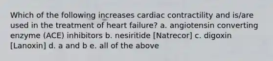 Which of the following increases cardiac contractility and is/are used in the treatment of heart failure? a. angiotensin converting enzyme (ACE) inhibitors b. nesiritide [Natrecor] c. digoxin [Lanoxin] d. a and b e. all of the above