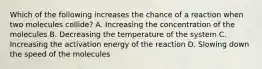 Which of the following increases the chance of a reaction when two molecules collide? A. Increasing the concentration of the molecules B. Decreasing the temperature of the system C. Increasing the activation energy of the reaction D. Slowing down the speed of the molecules