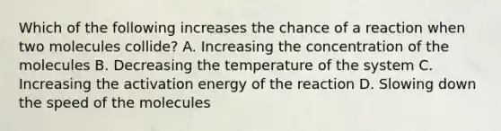 Which of the following increases the chance of a reaction when two molecules collide? A. Increasing the concentration of the molecules B. Decreasing the temperature of the system C. Increasing the activation energy of the reaction D. Slowing down the speed of the molecules