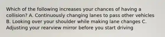 Which of the following increases your chances of having a collision? A. Continuously changing lanes to pass other vehicles B. Looking over your shoulder while making lane changes C. Adjusting your rearview mirror before you start driving