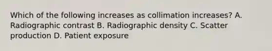 Which of the following increases as collimation increases? A. Radiographic contrast B. Radiographic density C. Scatter production D. Patient exposure