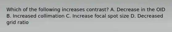 Which of the following increases contrast? A. Decrease in the OID B. Increased collimation C. Increase focal spot size D. Decreased grid ratio