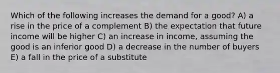 Which of the following increases the demand for a good? A) a rise in the price of a complement B) the expectation that future income will be higher C) an increase in income, assuming the good is an inferior good D) a decrease in the number of buyers E) a fall in the price of a substitute