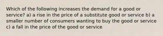 Which of the following increases the demand for a good or​ service? a) a rise in the price of a substitute good or service b) a smaller number of consumers wanting to buy the good or service c) a fall in the price of the good or service