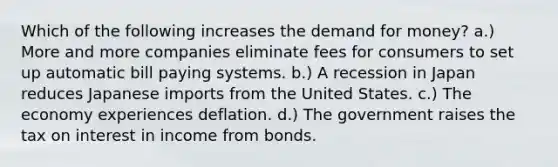 Which of the following increases the demand for money? a.) More and more companies eliminate fees for consumers to set up automatic bill paying systems. b.) A recession in Japan reduces Japanese imports from the United States. c.) The economy experiences deflation. d.) The government raises the tax on interest in income from bonds.