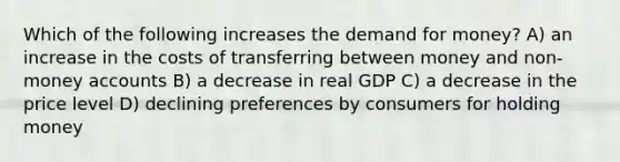 Which of the following increases <a href='https://www.questionai.com/knowledge/klIDlybqd8-the-demand-for-money' class='anchor-knowledge'>the demand for money</a>? A) an increase in the costs of transferring between money and non-money accounts B) a decrease in real GDP C) a decrease in the price level D) declining preferences by consumers for holding money