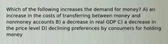 Which of the following increases the demand for money? A) an increase in the costs of transferring between money and nonmoney accounts B) a decrease in real GDP C) a decrease in the price level D) declining preferences by consumers for holding money