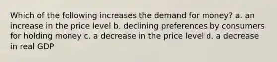 Which of the following increases <a href='https://www.questionai.com/knowledge/klIDlybqd8-the-demand-for-money' class='anchor-knowledge'>the demand for money</a>? a. an increase in the price level b. declining preferences by consumers for holding money c. a decrease in the price level d. a decrease in real GDP