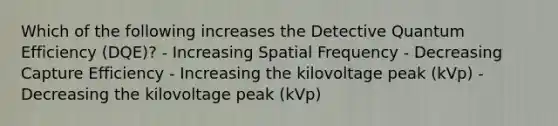 Which of the following increases the Detective Quantum Efficiency (DQE)? - Increasing Spatial Frequency - Decreasing Capture Efficiency - Increasing the kilovoltage peak (kVp) - Decreasing the kilovoltage peak (kVp)