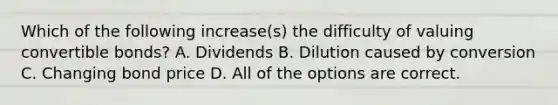 Which of the following increase(s) the difficulty of valuing convertible bonds? A. Dividends B. Dilution caused by conversion C. Changing bond price D. All of the options are correct.