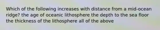 Which of the following increases with distance from a mid-ocean ridge? the age of oceanic lithosphere the depth to the sea floor the thickness of the lithosphere all of the above