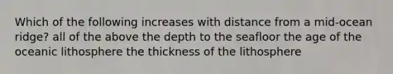 Which of the following increases with distance from a mid-ocean ridge? all of the above the depth to the seafloor the age of the oceanic lithosphere the thickness of the lithosphere