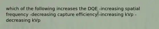 which of the following increases the DQE -increasing spatial frequency -decreasing capture efficiency -increasing kVp -decreasing kVp