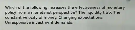 Which of the following increases the effectiveness of monetary policy from a monetarist perspective? The liquidity trap. The constant velocity of money. Changing expectations. Unresponsive investment demands.