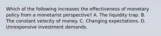 Which of the following increases the effectiveness of monetary policy from a monetarist perspective? A. The liquidity trap. B. The constant velocity of money. C. Changing expectations. D. Unresponsive investment demands.