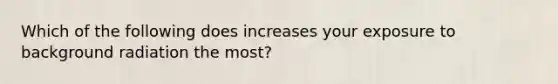 Which of the following does increases your exposure to background radiation the most?