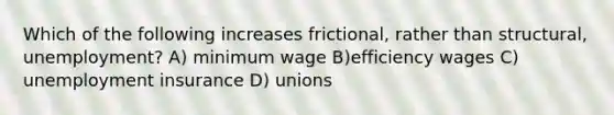 Which of the following increases frictional, rather than structural, unemployment? A) minimum wage B)efficiency wages C) unemployment insurance D) unions