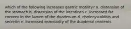 which of the following increases gastric motility? a. distension of the stomach b. distension of the intestines c. increased fat content in the lumen of the duodenum d. cholecystokinin and secretin e. increased osmolarity of the duodenal contents