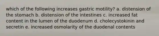 which of the following increases gastric motility? a. distension of the stomach b. distension of the intestines c. increased fat content in the lumen of the duodenum d. cholecystokinin and secretin e. increased osmolarity of the duodenal contents