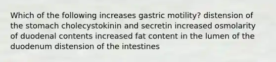 Which of the following increases gastric motility? distension of the stomach cholecystokinin and secretin increased osmolarity of duodenal contents increased fat content in the lumen of the duodenum distension of the intestines