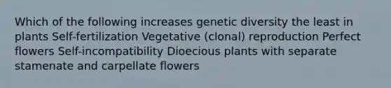 Which of the following increases genetic diversity the least in plants Self-fertilization Vegetative (clonal) reproduction Perfect flowers Self-incompatibility Dioecious plants with separate stamenate and carpellate flowers