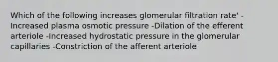 Which of the following increases glomerular filtration rate' -Increased plasma osmotic pressure -Dilation of the efferent arteriole -Increased hydrostatic pressure in the glomerular capillaries -Constriction of the afferent arteriole