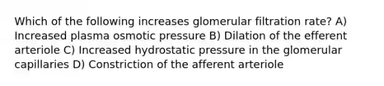 Which of the following increases glomerular filtration rate? A) Increased plasma osmotic pressure B) Dilation of the efferent arteriole C) Increased hydrostatic pressure in the glomerular capillaries D) Constriction of the afferent arteriole