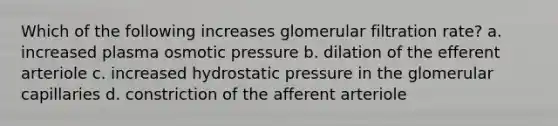 Which of the following increases glomerular filtration rate? a. increased plasma osmotic pressure b. dilation of the efferent arteriole c. increased hydrostatic pressure in the glomerular capillaries d. constriction of the afferent arteriole