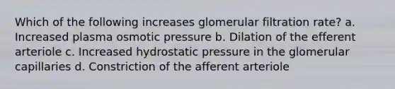 Which of the following increases glomerular filtration rate? a. Increased plasma osmotic pressure b. Dilation of the efferent arteriole c. Increased hydrostatic pressure in the glomerular capillaries d. Constriction of the afferent arteriole