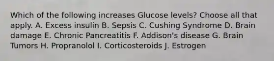 Which of the following increases Glucose levels? Choose all that apply. A. Excess insulin B. Sepsis C. Cushing Syndrome D. Brain damage E. Chronic Pancreatitis F. Addison's disease G. Brain Tumors H. Propranolol I. Corticosteroids J. Estrogen