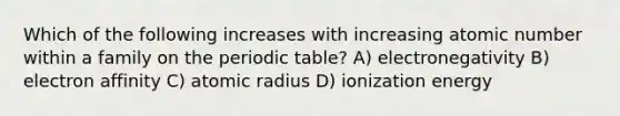 Which of the following increases with increasing atomic number within a family on <a href='https://www.questionai.com/knowledge/kIrBULvFQz-the-periodic-table' class='anchor-knowledge'>the periodic table</a>? A) electronegativity B) electron affinity C) atomic radius D) ionization energy