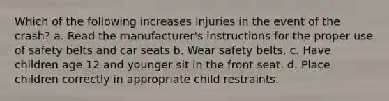 Which of the following increases injuries in the event of the crash? a. Read the manufacturer's instructions for the proper use of safety belts and car seats b. Wear safety belts. c. Have children age 12 and younger sit in the front seat. d. Place children correctly in appropriate child restraints.