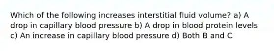 Which of the following increases interstitial fluid volume? a) A drop in capillary <a href='https://www.questionai.com/knowledge/kD0HacyPBr-blood-pressure' class='anchor-knowledge'>blood pressure</a> b) A drop in blood protein levels c) An increase in capillary blood pressure d) Both B and C