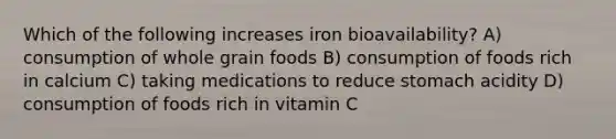 Which of the following increases iron bioavailability? A) consumption of whole grain foods B) consumption of foods rich in calcium C) taking medications to reduce stomach acidity D) consumption of foods rich in vitamin C