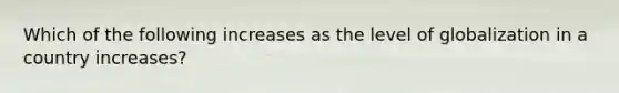 Which of the following increases as the level of globalization in a country increases?