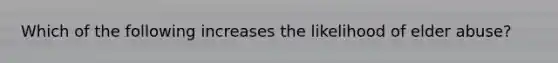 Which of the following increases the likelihood of elder abuse?