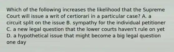 Which of the following increases the likelihood that the Supreme Court will issue a writ of certiorari in a particular case? A. a circuit split on the issue B. sympathy for the individual petitioner C. a new legal question that the lower courts haven't rule on yet D. a hypothetical issue that might become a big legal question one day