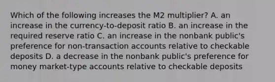 Which of the following increases the M2 multiplier? A. an increase in the currency-to-deposit ratio B. an increase in the required reserve ratio C. an increase in the nonbank public's preference for non-transaction accounts relative to checkable deposits D. a decrease in the nonbank public's preference for money market-type accounts relative to checkable deposits