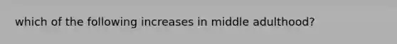 which of the following increases in middle adulthood?