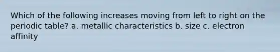 Which of the following increases moving from left to right on the periodic table? a. metallic characteristics b. size c. electron affinity