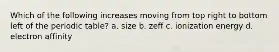 Which of the following increases moving from top right to bottom left of the periodic table? a. size b. zeff c. ionization energy d. electron affinity