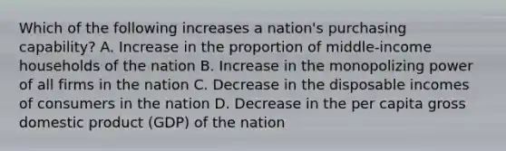 Which of the following increases a nation's purchasing capability? A. Increase in the proportion of middle-income households of the nation B. Increase in the monopolizing power of all firms in the nation C. Decrease in the disposable incomes of consumers in the nation D. Decrease in the per capita gross domestic product (GDP) of the nation