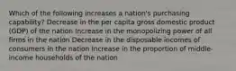 Which of the following increases a nation's purchasing capability? Decrease in the per capita gross domestic product (GDP) of the nation Increase in the monopolizing power of all firms in the nation Decrease in the disposable incomes of consumers in the nation Increase in the proportion of middle-income households of the nation