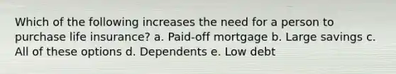 Which of the following increases the need for a person to purchase life insurance? a. Paid-off mortgage b. Large savings c. All of these options d. Dependents e. Low debt
